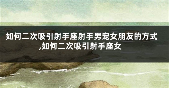 如何二次吸引射手座射手男宠女朋友的方式,如何二次吸引射手座女