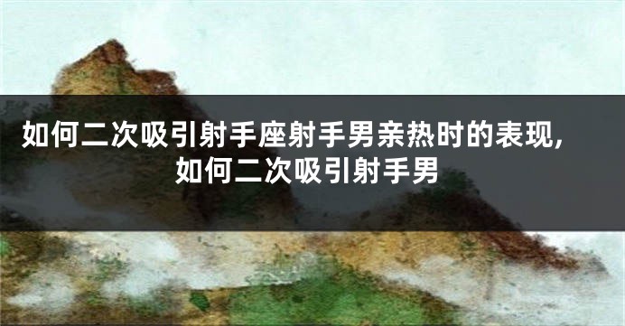 如何二次吸引射手座射手男亲热时的表现,如何二次吸引射手男
