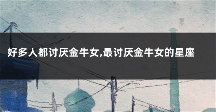 好多人都讨厌金牛女,最讨厌金牛女的星座