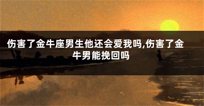 伤害了金牛座男生他还会爱我吗,伤害了金牛男能挽回吗
