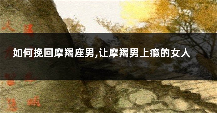 如何挽回摩羯座男,让摩羯男上瘾的女人