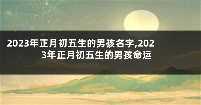 2023年正月初五生的男孩名字,2023年正月初五生的男孩命运