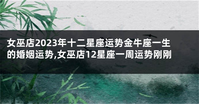 女巫店2023年十二星座运势金牛座一生的婚姻运势,女巫店12星座一周运势刚刚