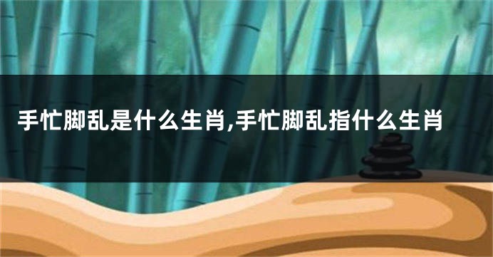 手忙脚乱是什么生肖,手忙脚乱指什么生肖