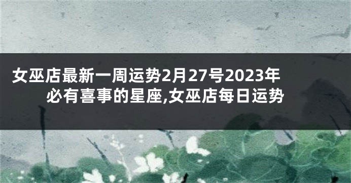 女巫店最新一周运势2月27号2023年必有喜事的星座,女巫店每日运势