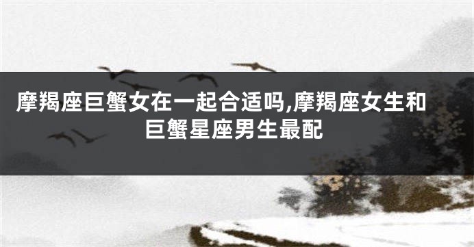摩羯座巨蟹女在一起合适吗,摩羯座女生和巨蟹星座男生最配
