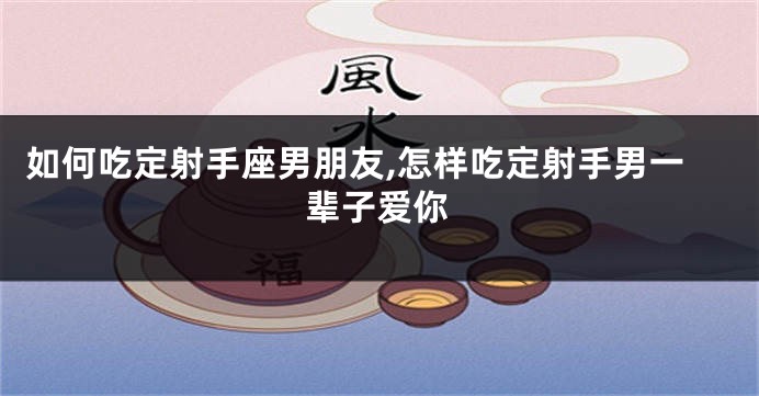如何吃定射手座男朋友,怎样吃定射手男一辈子爱你
