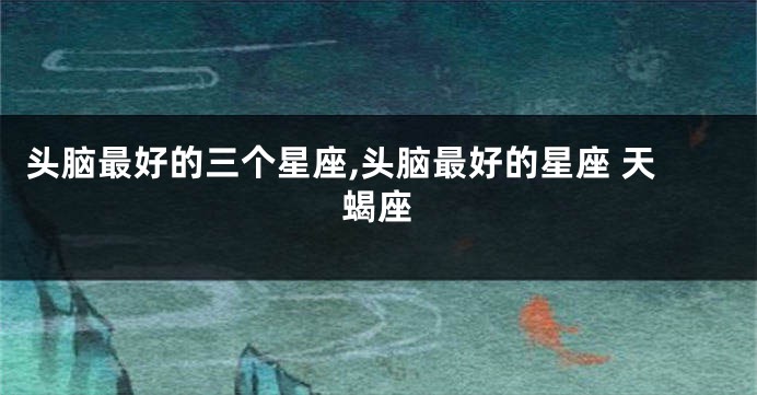 头脑最好的三个星座,头脑最好的星座 天蝎座