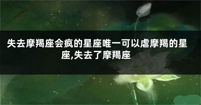 失去摩羯座会疯的星座唯一可以虐摩羯的星座,失去了摩羯座