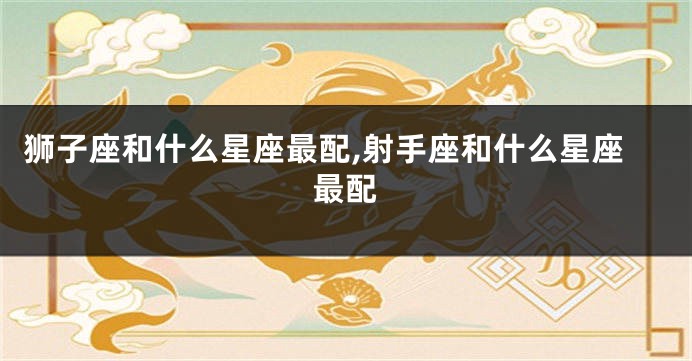 狮子座和什么星座最配,射手座和什么星座最配