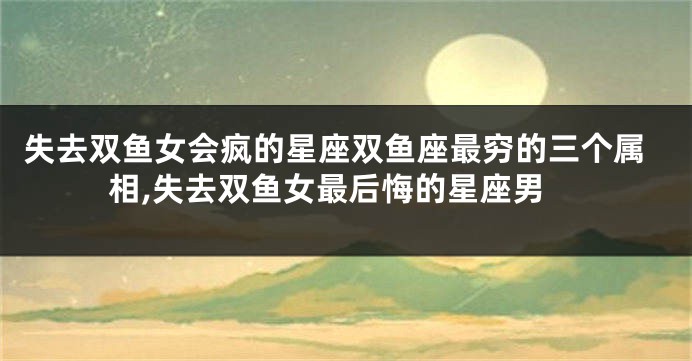 失去双鱼女会疯的星座双鱼座最穷的三个属相,失去双鱼女最后悔的星座男
