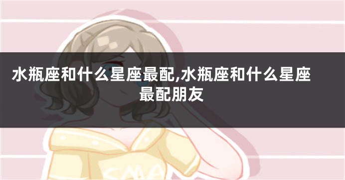 水瓶座和什么星座最配,水瓶座和什么星座最配朋友