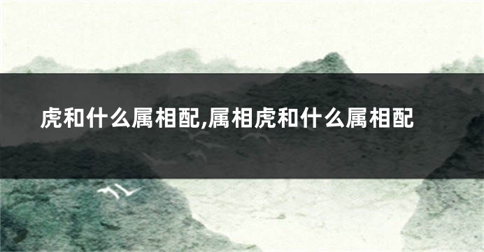 虎和什么属相配,属相虎和什么属相配