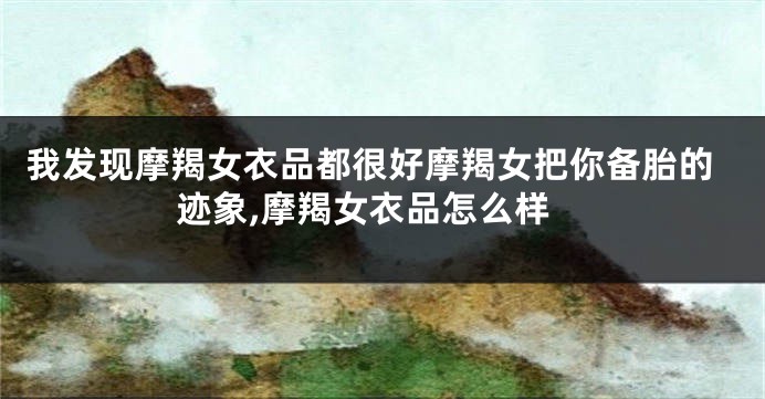 我发现摩羯女衣品都很好摩羯女把你备胎的迹象,摩羯女衣品怎么样
