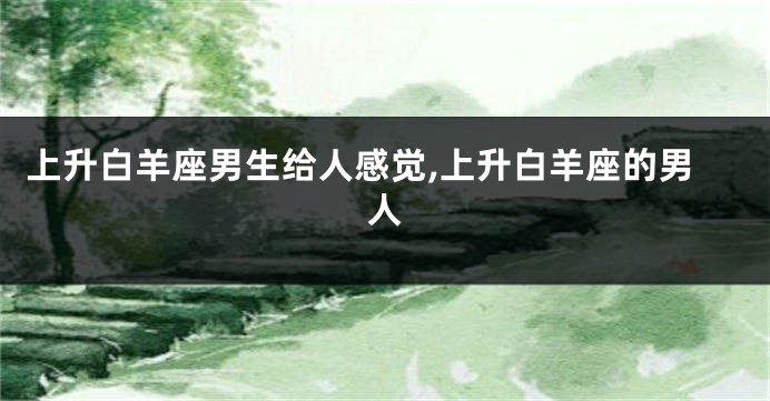 上升白羊座男生给人感觉,上升白羊座的男人