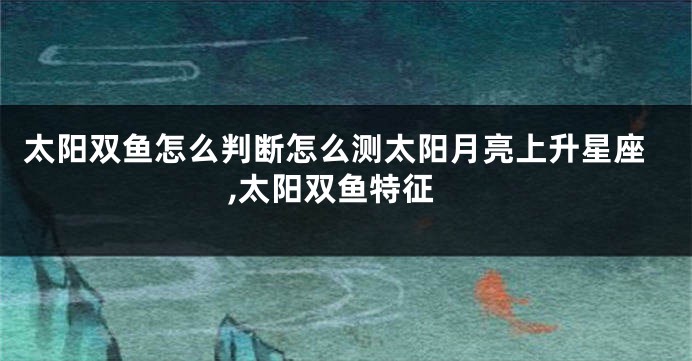 太阳双鱼怎么判断怎么测太阳月亮上升星座,太阳双鱼特征