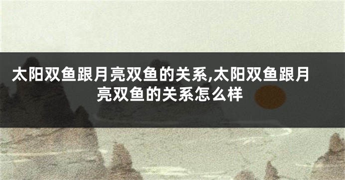 太阳双鱼跟月亮双鱼的关系,太阳双鱼跟月亮双鱼的关系怎么样