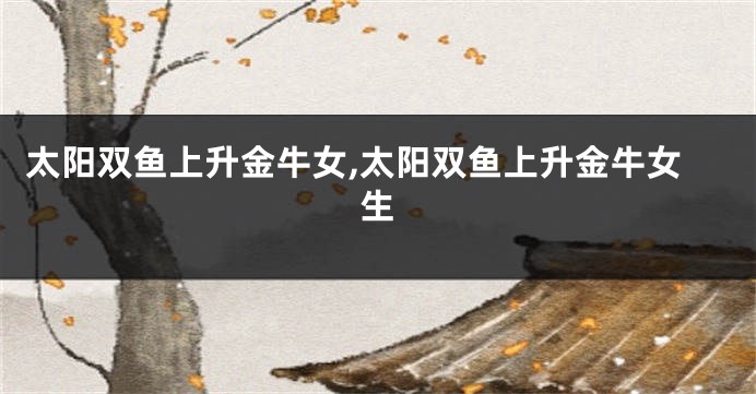 太阳双鱼上升金牛女,太阳双鱼上升金牛女生