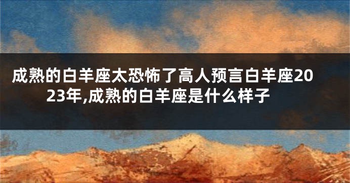 成熟的白羊座太恐怖了高人预言白羊座2023年,成熟的白羊座是什么样子