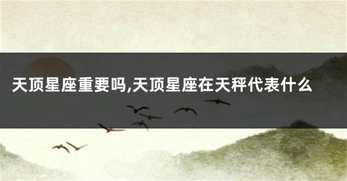 天顶星座重要吗,天顶星座在天秤代表什么