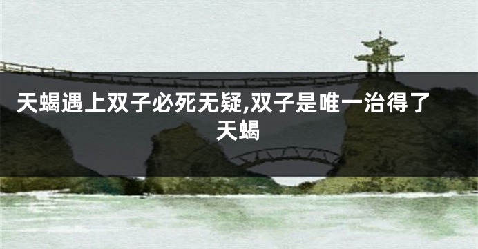 天蝎遇上双子必死无疑,双子是唯一治得了天蝎