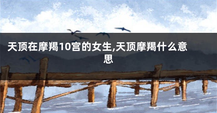 天顶在摩羯10宫的女生,天顶摩羯什么意思
