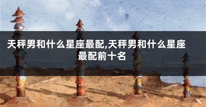 天秤男和什么星座最配,天秤男和什么星座最配前十名