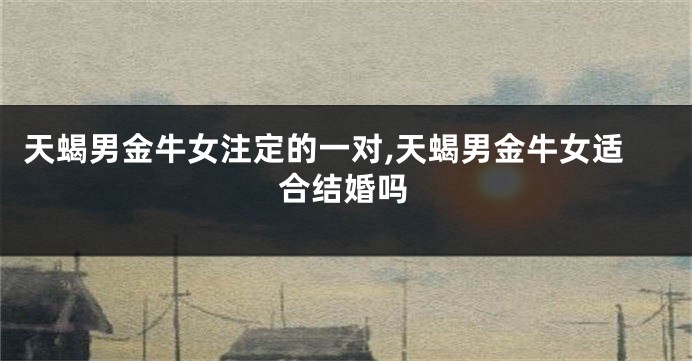 天蝎男金牛女注定的一对,天蝎男金牛女适合结婚吗