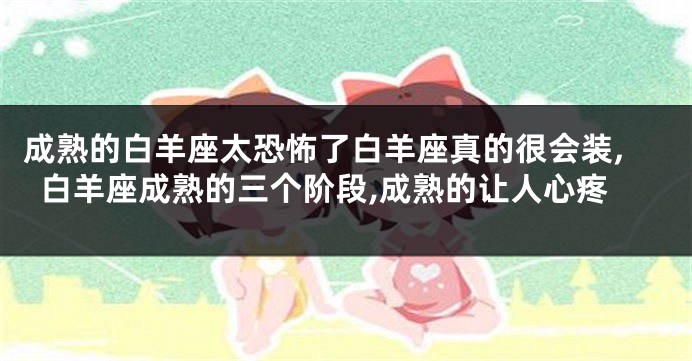 成熟的白羊座太恐怖了白羊座真的很会装,白羊座成熟的三个阶段,成熟的让人心疼