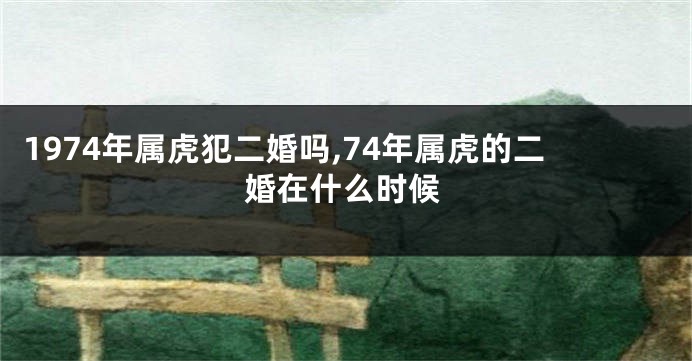 1974年属虎犯二婚吗,74年属虎的二婚在什么时候