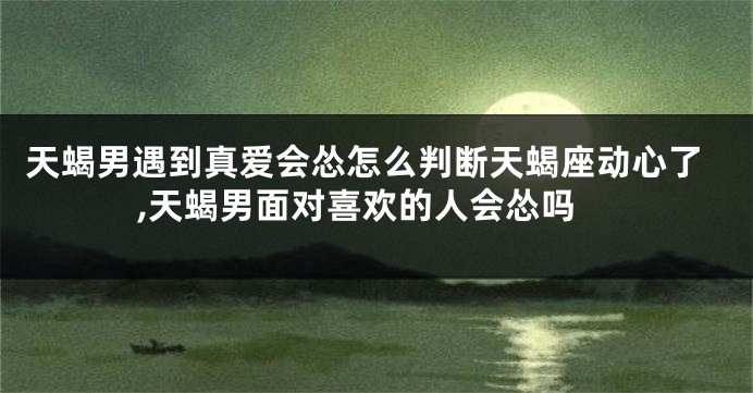 天蝎男遇到真爱会怂怎么判断天蝎座动心了,天蝎男面对喜欢的人会怂吗