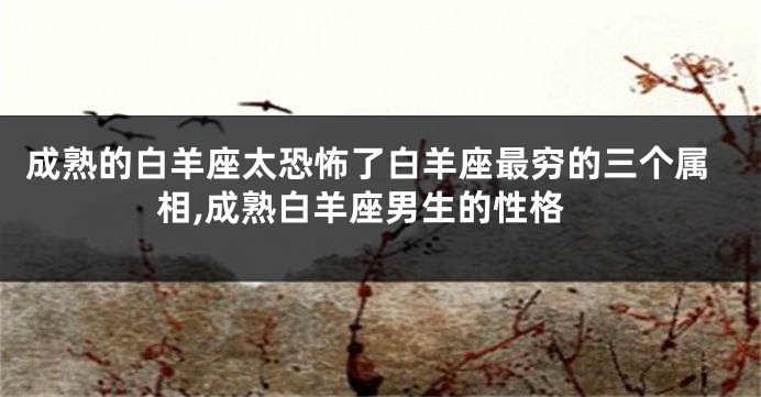成熟的白羊座太恐怖了白羊座最穷的三个属相,成熟白羊座男生的性格