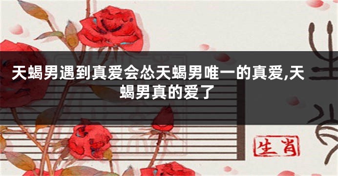 天蝎男遇到真爱会怂天蝎男唯一的真爱,天蝎男真的爱了