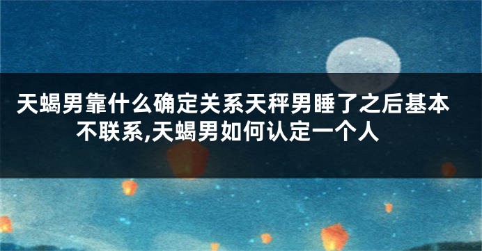 天蝎男靠什么确定关系天秤男睡了之后基本不联系,天蝎男如何认定一个人