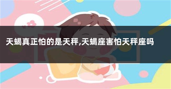 天蝎真正怕的是天秤,天蝎座害怕天秤座吗