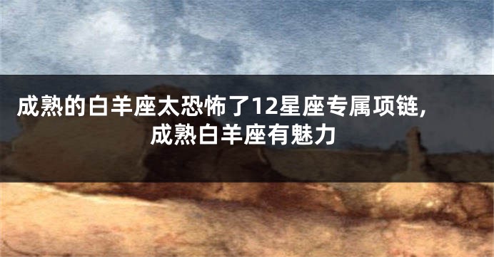 成熟的白羊座太恐怖了12星座专属项链,成熟白羊座有魅力