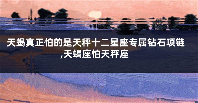 天蝎真正怕的是天秤十二星座专属钻石项链,天蝎座怕天秤座