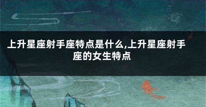上升星座射手座特点是什么,上升星座射手座的女生特点