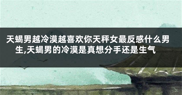 天蝎男越冷漠越喜欢你天秤女最反感什么男生,天蝎男的冷漠是真想分手还是生气