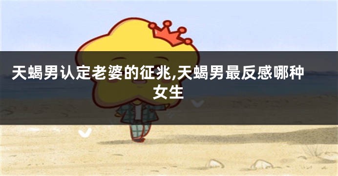 天蝎男认定老婆的征兆,天蝎男最反感哪种女生
