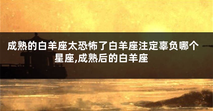 成熟的白羊座太恐怖了白羊座注定辜负哪个星座,成熟后的白羊座
