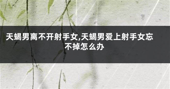 天蝎男离不开射手女,天蝎男爱上射手女忘不掉怎么办