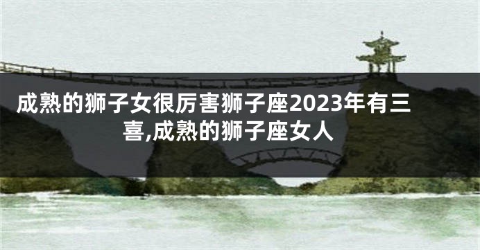 成熟的狮子女很厉害狮子座2023年有三喜,成熟的狮子座女人