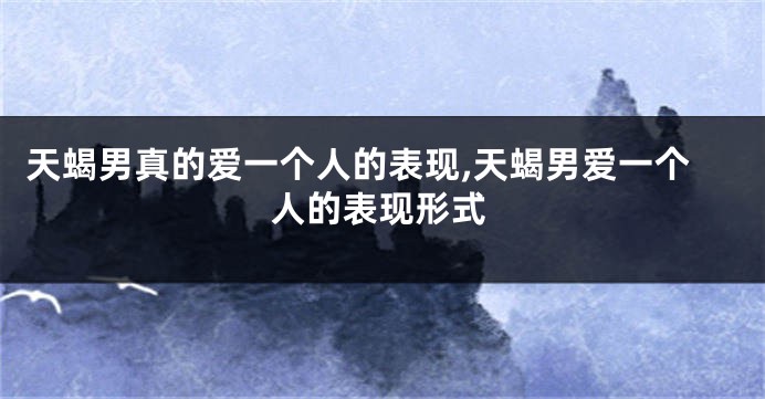天蝎男真的爱一个人的表现,天蝎男爱一个人的表现形式