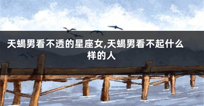 天蝎男看不透的星座女,天蝎男看不起什么样的人