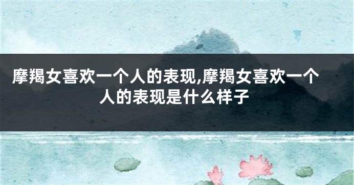 摩羯女喜欢一个人的表现,摩羯女喜欢一个人的表现是什么样子