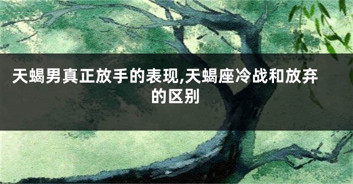 天蝎男真正放手的表现,天蝎座冷战和放弃的区别
