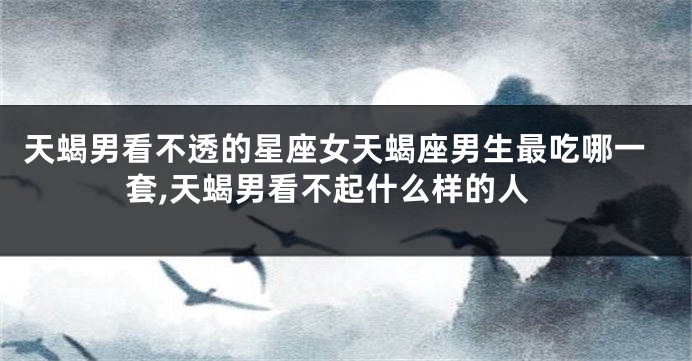 天蝎男看不透的星座女天蝎座男生最吃哪一套,天蝎男看不起什么样的人