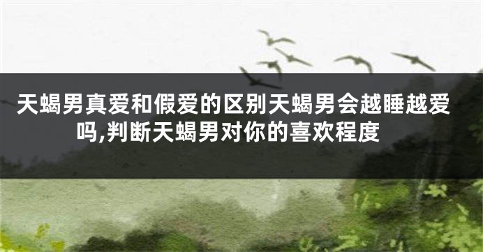 天蝎男真爱和假爱的区别天蝎男会越睡越爱吗,判断天蝎男对你的喜欢程度