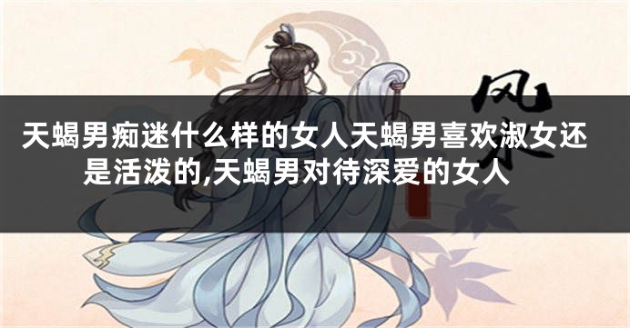 天蝎男痴迷什么样的女人天蝎男喜欢淑女还是活泼的,天蝎男对待深爱的女人